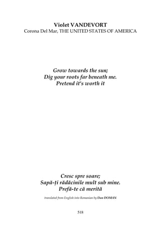 518
Violet VANDEVORT
Corona Del Mar, THE UNITED STATES OF AMERICA
Grow towards the sun;
Dig your roots far beneath me.
Pretend it's worth it
Cresc spre soare;
Sapă- i rădăcinile mult sub mine.
Prefă-te că merită
translated from English into Romanian by Dan DOMAN
 