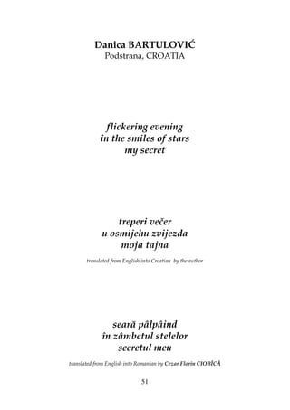 51
Danica BARTULOVIĆ
Podstrana, CROATIA
flickering evening
in the smiles of stars
my secret
treperi večer
u osmijehu zvijezda
moja tajna
translated from English into Croatian by the author
seară pâlpâind
în zâmbetul stelelor
secretul meu
translated from English into Romanian by Cezar Florin CIOBÎCĂ
 