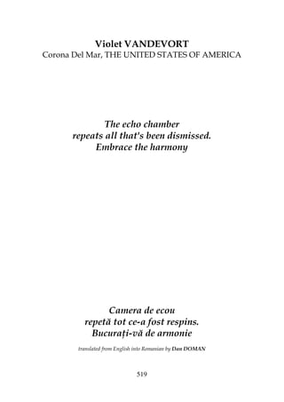 519
Violet VANDEVORT
Corona Del Mar, THE UNITED STATES OF AMERICA
The echo chamber
repeats all that's been dismissed.
Embrace the harmony
Camera de ecou
repetă tot ce-a fost respins.
Bucura i-vă de armonie
translated from English into Romanian by Dan DOMAN
 