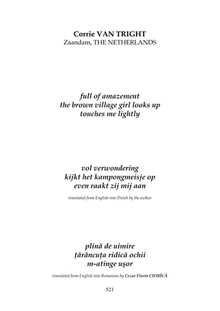 521
Corrie VAN TRIGHT
Zaandam, THE NETHERLANDS
full of amazement
the brown village girl looks up
touches me lightly
vol verwondering
kijkt het kampongmeisje op
even raakt zij mij aan
translated from English into Dutch by the author
plină de uimire
ărăncu a ridică ochii
m-atinge uşor
translated from English into Romanian by Cezar Florin CIOBÎCĂ
 