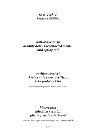 523
Saša VAŽIĆ
Batajnica, SERBIA
will-o'-the-wisp
heading down the withered moor...
hard spring rain
varljiva svetlost
kreće se niz suvo vresište...
jaka prolećna kiša
translated from English into Serbian by the author
himere prin
mlaştina uscată...
ploaie grea de primăvară
translated from English into Romanian by Cezar Florin CIOBÎCĂ
 