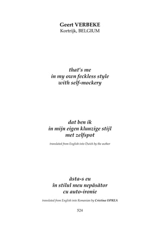 524
Geert VERBEKE
Kortrijk, BELGIUM
that’s me
in my own feckless style
with self-mockery
dat ben ik
in mijn eigen klunzige stijl
met zelfspot
translated from English into Dutch by the author
ăsta-s eu
în stilul meu nepăsător
cu auto-ironie
translated from English into Romanian by Cristina OPREA
 