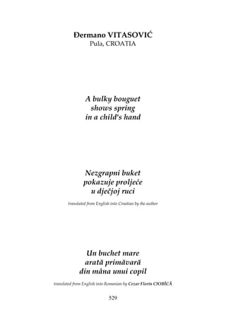 529
ermano VITASOVIĆ
Pula, CROATIA
A bulky bouguet
shows spring
in a child's hand
Nezgrapni buket
pokazuje proljeće
u dječjoj ruci
translated from English into Croatian by the author
Un buchet mare
arată primăvară
din mâna unui copil
translated from English into Romanian by Cezar Florin CIOBÎCĂ
 
