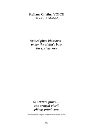 530
Steliana Cristina VOICU
Ploieşti, ROMANIA
Ruined plum blossoms –
under the violin’s bow
the spring cries
Se scutură prunul –
sub arcuşul viorii
plânge primăvara
translated from English into Romanian by the author
 