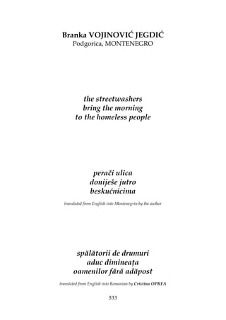 533
Branka VOJINOVIĆ JEGDIĆ
Podgorica, MONTENEGRO
the streetwashers
bring the morning
to the homeless people
perači ulica
doniješe jutro
beskućnicima
translated from English into Montenegrin by the author
spălătorii de drumuri
aduc diminea a
oamenilor fără adăpost
translated from English into Romanian by Cristina OPREA
 