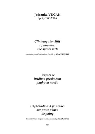 534
Jadranka VUČAK
Split, CROATIA
Climbing the cliffs
I jump over
the spider web
translated from Croatian into English by Mira VALIDŽIĆ
Penjući se
hridima preskačem
paukovu mrežu
Că ărându-mă pe stânci
sar peste pânza
de paing
translated from English into Romanian by Dan DOMAN
 
