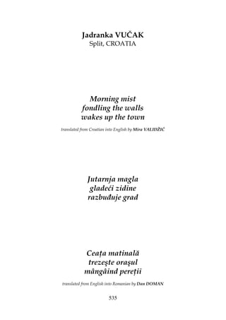 535
Jadranka VUČAK
Split, CROATIA
Morning mist
fondling the walls
wakes up the town
translated from Croatian into English by Mira VALIDŽIĆ
Jutarnja magla
gladeći zidine
razbu uje grad
Cea a matinală
trezeşte oraşul
mângâind pere ii
translated from English into Romanian by Dan DOMAN
 
