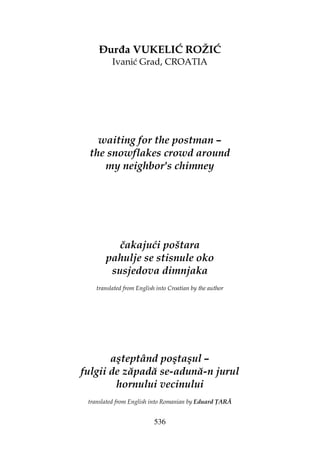 536
ur a VUKELIĆ ROŽIĆ
Ivanić Grad, CROATIA
waiting for the postman –
the snowflakes crowd around
my neighbor's chimney
čakajući poštara
pahulje se stisnule oko
susjedova dimnjaka
translated from English into Croatian by the author
aşteptând poştaşul –
fulgii de zăpadă se-adună-n jurul
hornului vecinului
translated from English into Romanian by Eduard ARĂ
 