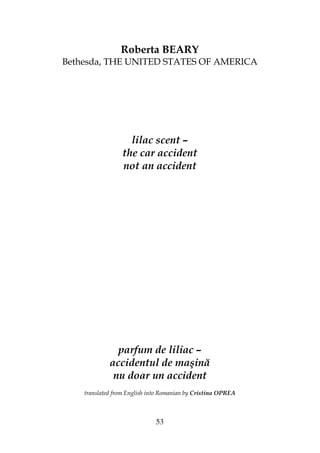 53
Roberta BEARY
Bethesda, THE UNITED STATES OF AMERICA
lilac scent –
the car accident
not an accident
parfum de liliac –
accidentul de maşină
nu doar un accident
translated from English into Romanian by Cristina OPREA
 
