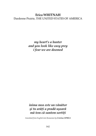 542
Erica WHITNAH
Dardenne Prairie, THE UNITED STATES OF AMERICA
my heart’s a hunter
and you look like easy prey
i fear we are doomed
inima mea este un vânător
şi tu ară i a pradă uşoară
mă tem că suntem sorti i
translated from English into Romanian by Cristina OPREA
 