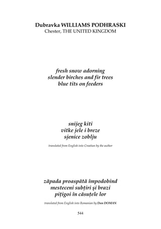 544
Dubravka WILLIAMS PODHRASKI
Chester, THE UNITED KINGDOM
fresh snow adorning
slender birches and fir trees
blue tits on feeders
snijeg kiti
vitke jele i breze
sjenice zoblju
translated from English into Croatian by the author
zăpada proaspătă împodobind
mesteceni sub iri şi brazi
pi igoi în căsu ele lor
translated from English into Romanian by Dan DOMAN
 
