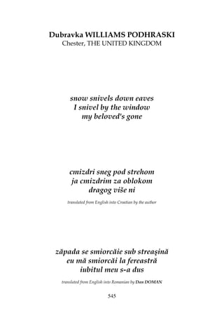 545
Dubravka WILLIAMS PODHRASKI
Chester, THE UNITED KINGDOM
snow snivels down eaves
I snivel by the window
my beloved's gone
cmizdri sneg pod strehom
ja cmizdrim za oblokom
dragog više ni
translated from English into Croatian by the author
zăpada se smiorcăie sub streaşină
eu mă smiorcăi la fereastră
iubitul meu s-a dus
translated from English into Romanian by Dan DOMAN
 