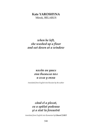 548
Kate YAROSHYNA
Minsk, BELARUS
when he left,
she washed up a floor
and sat down at a window
когда он ушел
она вымыла пол
и села у окна
translated from English into Russian by the author
când el a plecat,
ea a spălat podeaua
şi a stat la fereastră
translated from English into Romanian by Eduard ARĂ
 