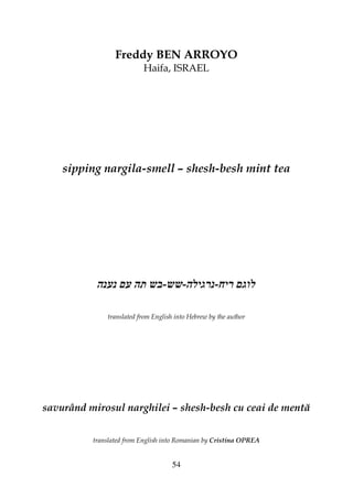 54
Freddy BEN ARROYO
Haifa, ISRAEL
sipping nargila-smell – shesh-besh mint tea
---
translated from English into Hebrew by the author
savurând mirosul narghilei – shesh-besh cu ceai de mentă
translated from English into Romanian by Cristina OPREA
 