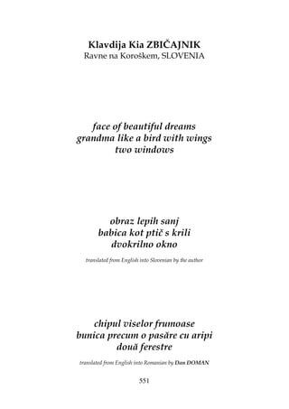 551
Klavdija Kia ZBIČAJNIK
Ravne na Koroškem, SLOVENIA
face of beautiful dreams
grandma like a bird with wings
two windows
obraz lepih sanj
babica kot ptič s krili
dvokrilno okno
translated from English into Slovenian by the author
chipul viselor frumoase
bunica precum o pasăre cu aripi
două ferestre
translated from English into Romanian by Dan DOMAN
 