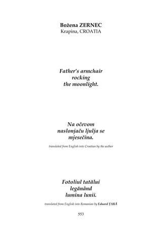 553
Božena ZERNEC
Krapina, CROATIA
Father’s armchair
rocking
the moonlight.
Na očevom
naslonjaču ljulja se
mjesečina.
translated from English into Croatian by the author
Fotoliul tatălui
legănând
lumina lunii.
translated from English into Romanian by Eduard ARĂ
 