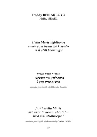 55
Freddy BEN ARROYO
Haifa, ISRAEL
Stella Maris lighthouse
under your beam we kissed –
is it still beaming ?
– -
?
translated from English into Hebrew by the author
farul Stella Maris
sub raza ta ne-am sărutat ~
încă mai străluceşte ?
translated from English into Romanian by Cristina OPREA
 