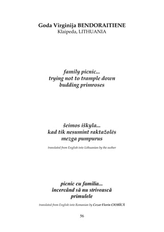 56
Goda Virginija BENDORAITIENE
Klaipeda, LITHUANIA
family picnic...
trying not to trample down
budding primroses
šeimos iškyla...
kad tik nesumint raktažol s
mezga pumpurus
translated from English into Lithuanian by the author
picnic cu familia...
încercând să nu strivească
primulele
translated from English into Romanian by Cezar Florin CIOBÎCĂ
 