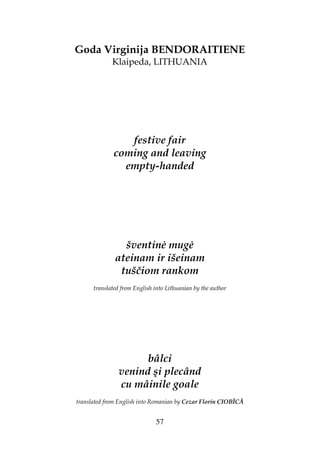 57
Goda Virginija BENDORAITIENE
Klaipeda, LITHUANIA
festive fair
coming and leaving
empty-handed
šventin mug
ateinam ir išeinam
tuščiom rankom
translated from English into Lithuanian by the author
bâlci
venind şi plecând
cu mâinile goale
translated from English into Romanian by Cezar Florin CIOBÎCĂ
 