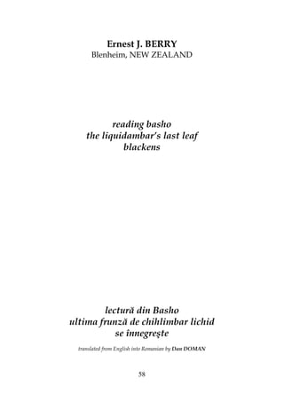 58
Ernest J. BERRY
Blenheim, NEW ZEALAND
reading basho
the liquidambar’s last leaf
blackens
lectură din Basho
ultima frunză de chihlimbar lichid
se înnegreşte
translated from English into Romanian by Dan DOMAN
 