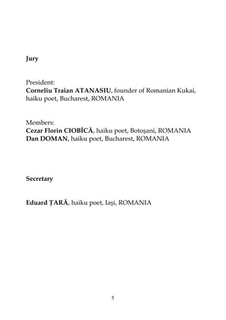 5
Jury
President:
Corneliu Traian ATANASIU, founder of Romanian Kukai,
haiku poet, Bucharest, ROMANIA
Members:
Cezar Florin CIOBÎCĂ, haiku poet, Botoşani, ROMANIA
Dan DOMAN, haiku poet, Bucharest, ROMANIA
Secretary
Eduard ARĂ, haiku poet, Iaşi, ROMANIA
 