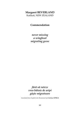 60
Margaret BEVERLAND
Katikati, NEW ZEALAND
Commendation
never missing
a wingbeat
migrating geese
fără să rateze
vreo bătaie de aripi
gâşte migratoare
translated from English into Romanian by Cristina OPREA
 