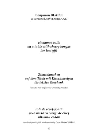 62
Benjamin BLAESI
Wuennewil, SWITZERLAND
cinnamon rolls
on a table with cherry boughs
her last gift
Zimtschnecken
auf dem Tisch mit Kirschzweigen
ihr letztes Geschenk
translated from English into German by the author
role de scor işoară
pe-o masă cu crengi de cireş
ultimu-i cadou
translated from English into Romanian by Cezar Florin CIOBÎCĂ
 