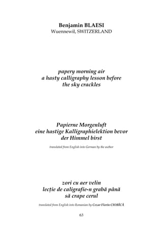 63
Benjamin BLAESI
Wuennewil, SWITZERLAND
papery morning air
a hasty calligraphy lesson before
the sky crackles
Papierne Morgenluft
eine hastige Kalligraphielektion bevor
der Himmel birst
translated from English into German by the author
zori cu aer velin
lec ie de caligrafie-n grabă până
să crape cerul
translated from English into Romanian by Cezar Florin CIOBÎCĂ
 