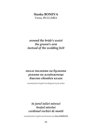 66
Stanka BONEVA
Varna, BULGARIA
around the bride's waist
the groom's arm
instead of the wedding belt
около талията на булката
ръката на младоженеца
вместо сватбен колан
translated from English into Bulgarian by the author
în jurul taliei miresei
bra ul mirelui
cordonul rochiei de nuntă
translated from English into Romanian by Alina BĂRBOSU
 