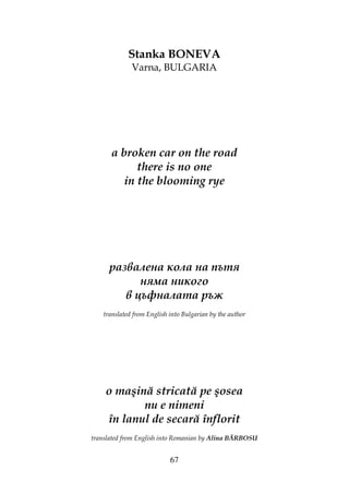 67
Stanka BONEVA
Varna, BULGARIA
a broken car on the road
there is no one
in the blooming rye
развалена кола на пътя
няма никого
в цъфналата ръж
translated from English into Bulgarian by the author
o maşină stricată pe şosea
nu e nimeni
în lanul de secară înflorit
translated from English into Romanian by Alina BĂRBOSU
 