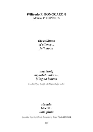 68
Wilfredo R. BONGCARON
Manila, PHILIPPINES
the coldness
of silence…
full moon
ang lamig
ng katahimikan...
bilog na buwan
translated from English into Filipino by the author
răceala
tăcerii...
lună plină
translated from English into Romanian by Cezar Florin CIOBÎCĂ
 