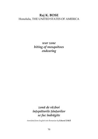 70
Raj K. BOSE
Honolulu, THE UNITED STATES OF AMERICA
war zone
biting of mosquitoes
endearing
zonă de război
în epăturile ân arilor
se fac îndrăgite
translated from English into Romanian by Eduard ARĂ
 