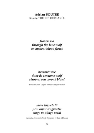 72
Adrian BOUTER
Gouda, THE NETHERLANDS
frozen sea
through the lone wolf
an ancient blood flows
bevroren zee
door de eenzame wolf
stroomt een oeroud bloed
translated from English into Dutch by the author
mare înghe ată
prin lupul singuratic
curge un sânge vechi
translated from English into Romanian by Dan DOMAN
 