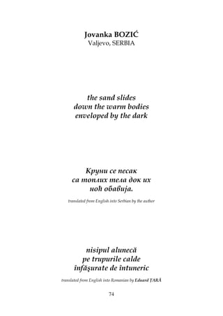 74
Jovanka BOZIĆ
Valjevo, SERBIA
the sand slides
down the warm bodies
enveloped by the dark
Круни се песак
са топлих тела док их
ноћ обавија.
translated from English into Serbian by the author
nisipul alunecă
pe trupurile calde
înfăşurate de întuneric
translated from English into Romanian by Eduard ARĂ
 