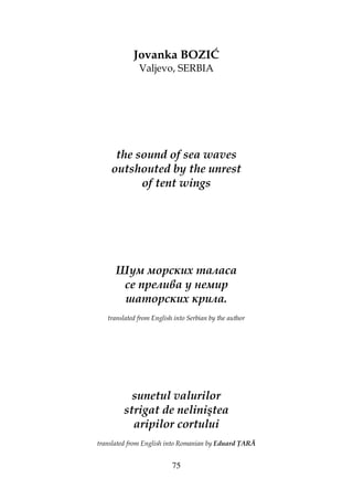 75
Jovanka BOZIĆ
Valjevo, SERBIA
the sound of sea waves
outshouted by the unrest
of tent wings
Шум морских таласа
се прелива у немир
шаторских крила.
translated from English into Serbian by the author
sunetul valurilor
strigat de neliniştea
aripilor cortului
translated from English into Romanian by Eduard ARĂ
 