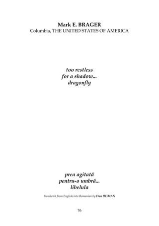 76
Mark E. BRAGER
Columbia, THE UNITED STATES OF AMERICA
too restless
for a shadow...
dragonfly
prea agitată
pentru-o umbră...
libelula
translated from English into Romanian by Dan DOMAN
 