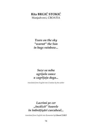 78
Rita BRGIĆ STOKIĆ
Manjadvorci, CROATIA
Tears on the sky
"warmt" the Sun
in hugs rainbow...
Suze sa neba
ugrijalo sunce
u zagrljaju duga...
translated from English into Croatian by the author
Lacrimi pe cer
„încălzit” Soarele
în îmbră işări curcubeul...
translated from English into Romanian by Eduard ARĂ
 