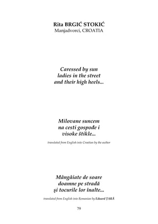 79
Rita BRGIĆ STOKIĆ
Manjadvorci, CROATIA
Caressed by sun
ladies in the street
and their high heels...
Milovane suncem
na cesti gospo e i
visoke štikle...
translated from English into Croatian by the author
Mângâiate de soare
doamne pe stradă
şi tocurile lor înalte...
translated from English into Romanian by Eduard ARĂ
 