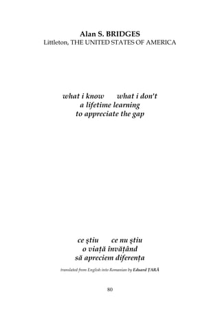 80
Alan S. BRIDGES
Littleton, THE UNITED STATES OF AMERICA
what i know what i don't
a lifetime learning
to appreciate the gap
ce ştiu ce nu ştiu
o via ă învă ând
să apreciem diferen a
translated from English into Romanian by Eduard ARĂ
 