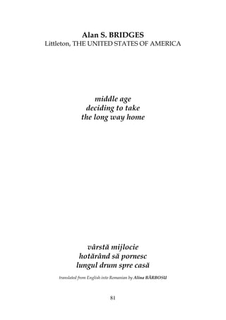 81
Alan S. BRIDGES
Littleton, THE UNITED STATES OF AMERICA
middle age
deciding to take
the long way home
vârstă mijlocie
hotărând să pornesc
lungul drum spre casă
translated from English into Romanian by Alina BĂRBOSU
 