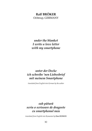 82
Ralf BRÖKER
Ochtrup, GERMANY
under the blanket
I write a love letter
with my smartphone
unter der Decke
ich schreibe 'nen Liebesbrief
mit meinem Smartphone
translated from English into German by the author
sub pătură
scriu o scrisoare de dragoste
cu smartphonul meu
translated from English into Romanian by Dan DOMAN
 
