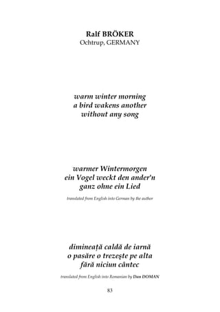 83
Ralf BRÖKER
Ochtrup, GERMANY
warm winter morning
a bird wakens another
without any song
warmer Wintermorgen
ein Vogel weckt den ander'n
ganz ohne ein Lied
translated from English into German by the author
diminea ă caldă de iarnă
o pasăre o trezeşte pe alta
fără niciun cântec
translated from English into Romanian by Dan DOMAN
 