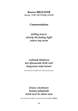 84
Bouwe BROUWER
Sneek, THE NETHERLANDS
Commendation
falling leaves
slowly the fading light
enters my room
vallende bladeren
het afnemende licht vult
langzaam mijn kamer
translated from English into Dutch by the author
frunze căzătoare
lumina plăpândă
intră-ncet în odaia mea
translated from English into Romanian by Cristina OPREA
 
