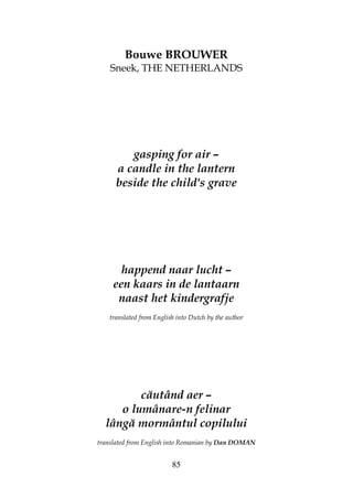 85
Bouwe BROUWER
Sneek, THE NETHERLANDS
gasping for air –
a candle in the lantern
beside the child's grave
happend naar lucht –
een kaars in de lantaarn
naast het kindergrafje
translated from English into Dutch by the author
căutând aer –
o lumânare-n felinar
lângă mormântul copilului
translated from English into Romanian by Dan DOMAN
 