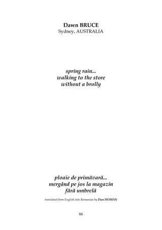 86
Dawn BRUCE
Sydney, AUSTRALIA
spring rain...
walking to the store
without a brolly
ploaie de primăvară...
mergând pe jos la magazin
fără umbrelă
translated from English into Romanian by Dan DOMAN
 