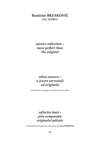 88
Branislav BRZAKOVIĆ
Niš, SERBIA
moon’s reflection –
more perfect than
the original
odraz meseca –
u jezeru savrseniji
od originala
translated from English into Serbian by the author
reflec ia lunii –
prin compara ie
originalul păleşte
translated from English into Romanian by Alina BĂRBOSU
 
