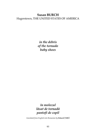 93
Susan BURCH
Hagerstown, THE UNITED STATES OF AMERICA
in the debris
of the tornado
baby shoes
în molozul
lăsat de tornadă
pantofi de copil
translated from English into Romanian by Eduard ARĂ
 