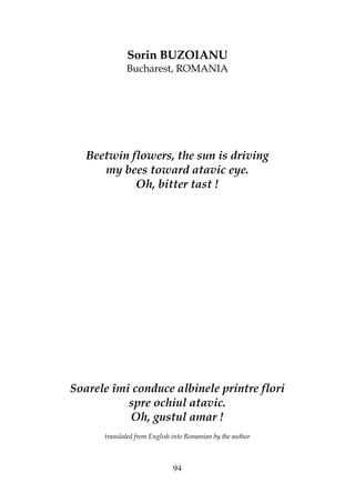 94
Sorin BUZOIANU
Bucharest, ROMANIA
Beetwin flowers, the sun is driving
my bees toward atavic eye.
Oh, bitter tast !
Soarele îmi conduce albinele printre flori
spre ochiul atavic.
Oh, gustul amar !
translated from English into Romanian by the author
 