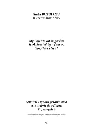 95
Sorin BUZOIANU
Bucharest, ROMANIA
My Fuji Mount in garden
is obstructed by a flower.
You,cherry tree !
Muntele Fuji din grădina mea
este umbrit de o floare.
Tu, cireşule !
translated from English into Romanian by the author
 