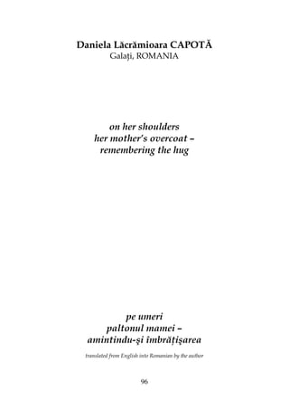 96
Daniela Lăcrămioara CAPOTĂ
Gala i, ROMANIA
on her shoulders
her mother’s overcoat –
remembering the hug
pe umeri
paltonul mamei –
amintindu-şi îmbră işarea
translated from English into Romanian by the author
 
